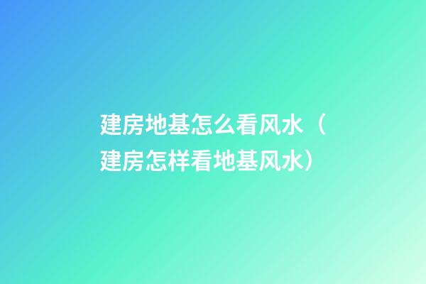 建房地基怎么看风水（建房怎样看地基风水）