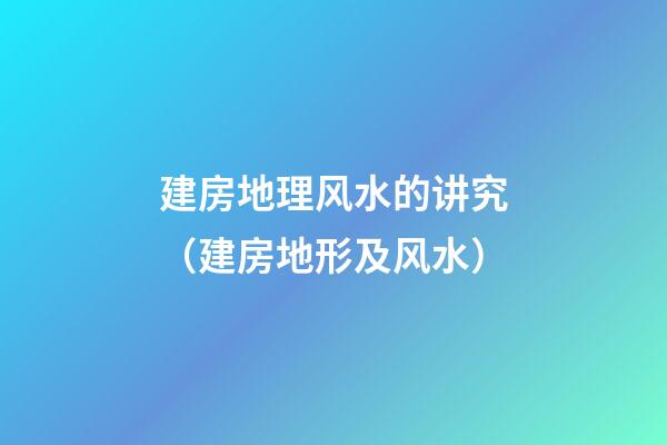建房地理风水的讲究（建房地形及风水）