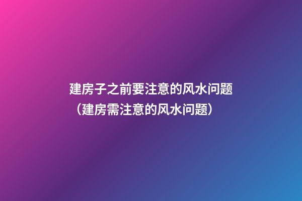 建房子之前要注意的风水问题（建房需注意的风水问题）