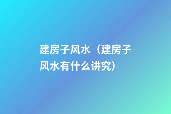 建房子风水（建房子风水有什么讲究）