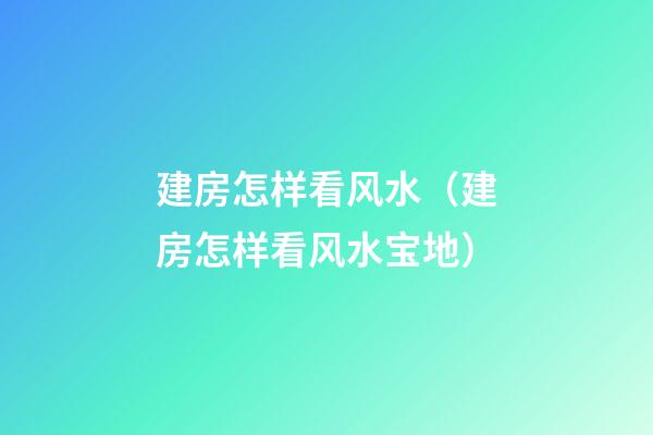 建房怎样看风水（建房怎样看风水宝地）