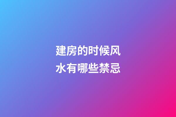 建房的时候风水有哪些禁忌