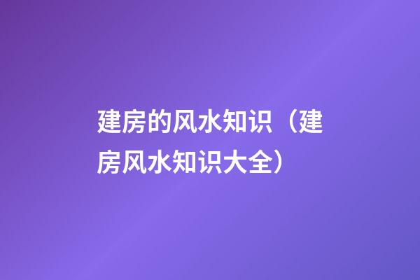 建房的风水知识（建房风水知识大全）