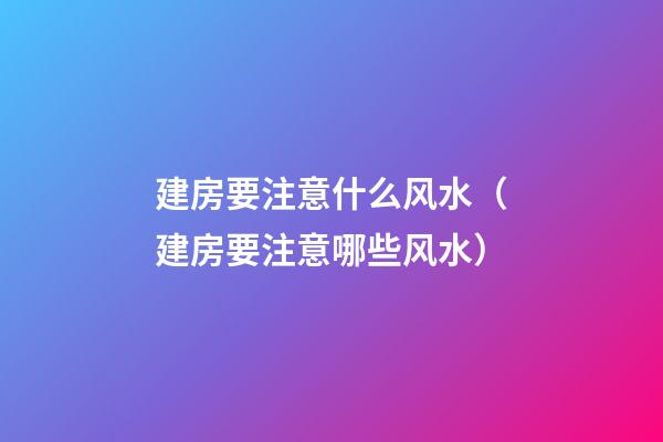 建房要注意什么风水（建房要注意哪些风水）