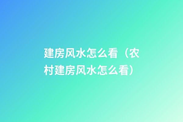 建房风水怎么看（农村建房风水怎么看）