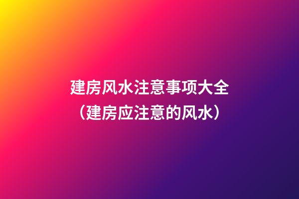 建房风水注意事项大全（建房应注意的风水）
