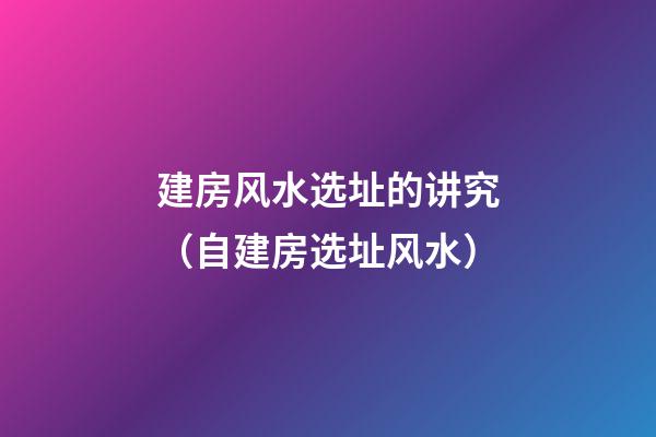建房风水选址的讲究（自建房选址风水）