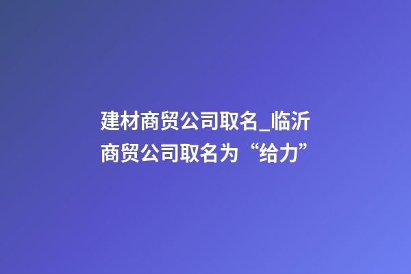 建材商贸公司取名_临沂商贸公司取名为“给力”-第1张-公司起名-玄机派