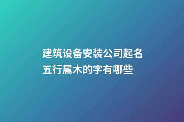 建筑设备安装公司起名五行属木的字有哪些-第1张-公司起名-玄机派