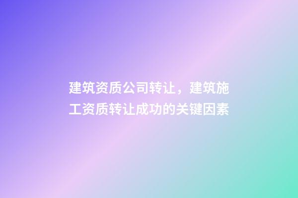建筑资质公司转让，建筑施工资质转让成功的关键因素-第1张-观点-玄机派