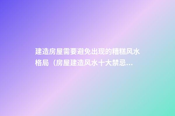建造房屋需要避免出现的糟糕风水格局（房屋建造风水十大禁忌）