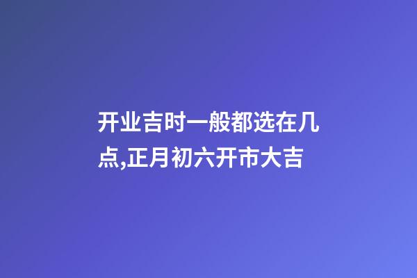开业吉时一般都选在几点,正月初六开市大吉-第1张-观点-玄机派