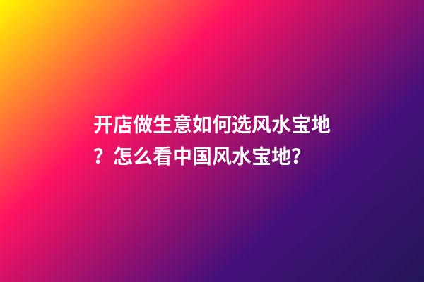 开店做生意如何选风水宝地？怎么看中国风水宝地？