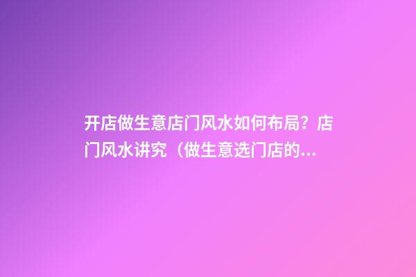 开店做生意店门风水如何布局？店门风水讲究（做生意选门店的风水学）