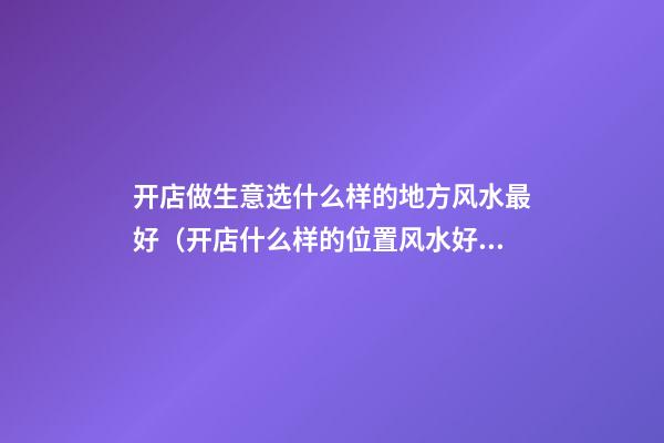 开店做生意选什么样的地方风水最好（开店什么样的位置风水好）