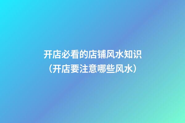 开店必看的店铺风水知识（开店要注意哪些风水）