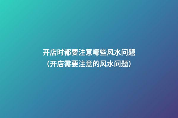 开店时都要注意哪些风水问题（开店需要注意的风水问题）
