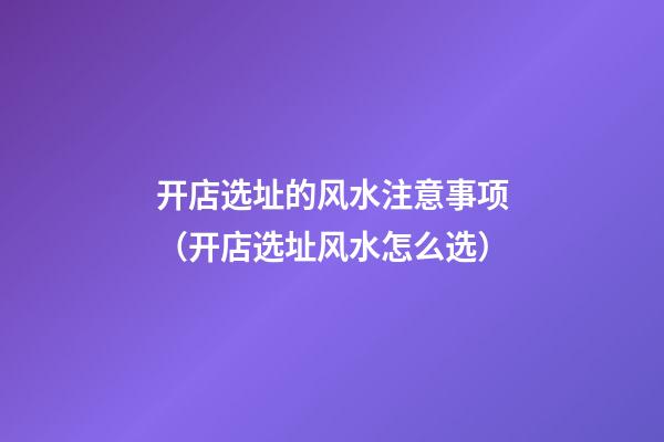 开店选址的风水注意事项（开店选址风水怎么选）