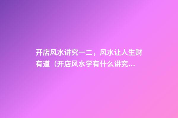 开店风水讲究一二，风水让人生财有道（开店风水学有什么讲究）