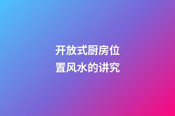 开放式厨房位置风水的讲究