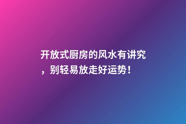 开放式厨房的风水有讲究，别轻易放走好运势！