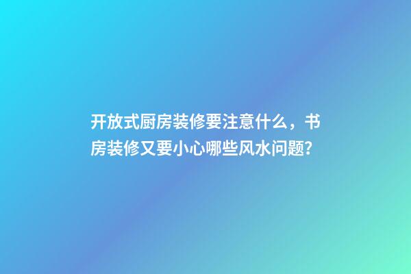 开放式厨房装修要注意什么，书房装修又要小心哪些风水问题？
