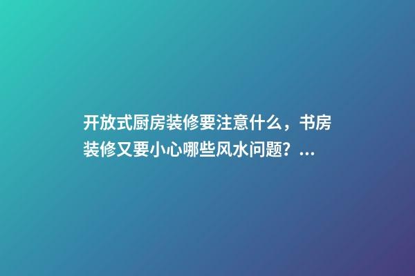 开放式厨房装修要注意什么，书房装修又要小心哪些风水问题？（装修房子开放式厨房好吗）
