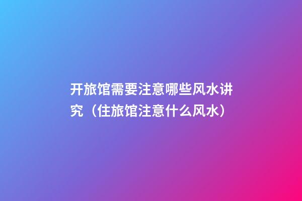 开旅馆需要注意哪些风水讲究（住旅馆注意什么风水）