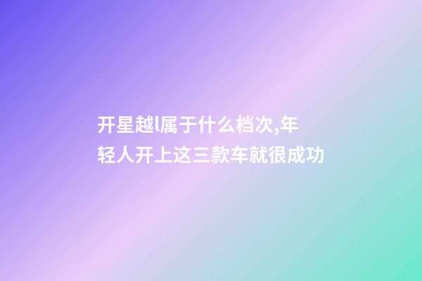 开星越l属于什么档次,年轻人开上这三款车就很成功-第1张-观点-玄机派