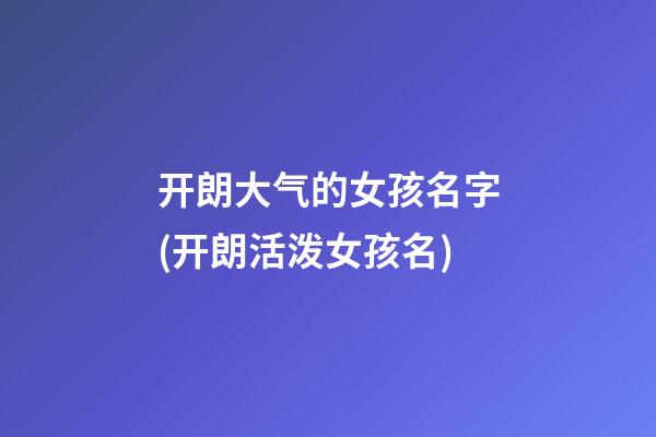 开朗大气的女孩名字(开朗活泼女孩名)