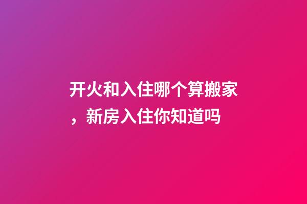 开火和入住哪个算搬家，新房入住你知道吗-第1张-观点-玄机派