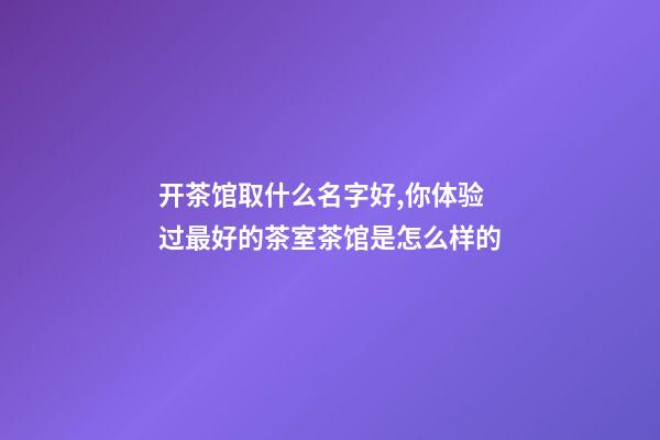 开茶馆取什么名字好,你体验过最好的茶室茶馆是怎么样的-第1张-观点-玄机派