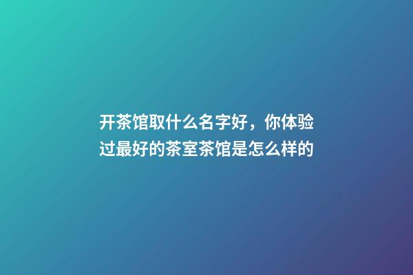开茶馆取什么名字好，你体验过最好的茶室茶馆是怎么样的-第1张-观点-玄机派