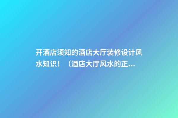 开酒店须知的酒店大厅装修设计风水知识！（酒店大厅风水的正确布置方法）