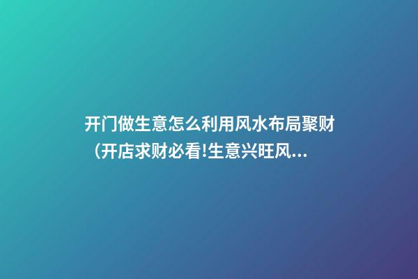 开门做生意怎么利用风水布局聚财（开店求财必看!生意兴旺风水秘诀）