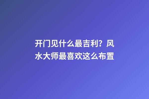 开门见什么最吉利？风水大师最喜欢这么布置