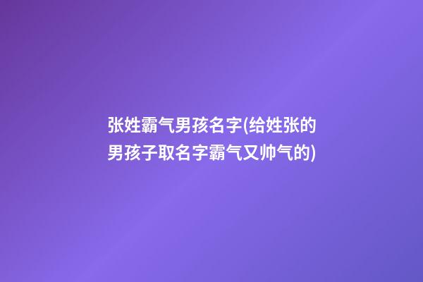 张姓霸气男孩名字(给姓张的男孩子取名字霸气又帅气的)
