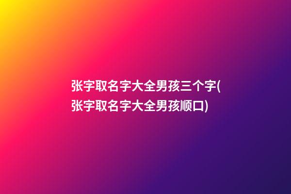 张字取名字大全男孩三个字(张字取名字大全男孩顺口)