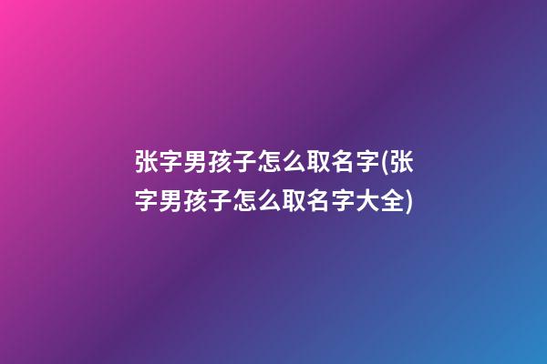 张字男孩子怎么取名字(张字男孩子怎么取名字大全)