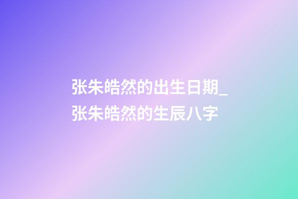 张朱皓然的出生日期_张朱皓然的生辰八字