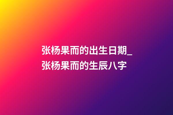 张杨果而的出生日期_张杨果而的生辰八字