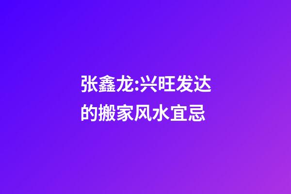 张鑫龙:兴旺发达的搬家风水宜忌