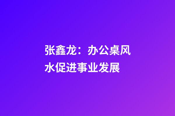 张鑫龙：办公桌风水促进事业发展