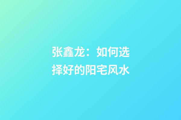 张鑫龙：如何选择好的阳宅风水