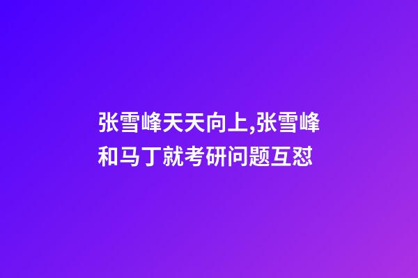 张雪峰天天向上,张雪峰和马丁就考研问题互怼-第1张-观点-玄机派