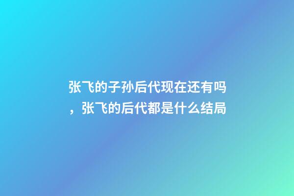 张飞的子孙后代现在还有吗，张飞的后代都是什么结局-第1张-观点-玄机派
