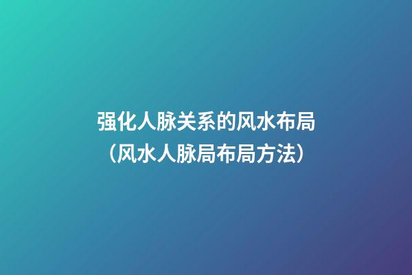 强化人脉关系的风水布局（风水人脉局布局方法）