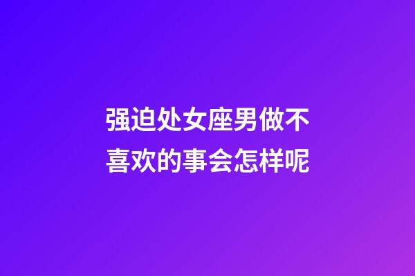 强迫处女座男做不喜欢的事会怎样呢-第1张-星座运势-玄机派