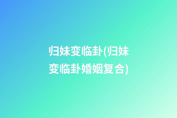 归妹变临卦(归妹变临卦婚姻复合)