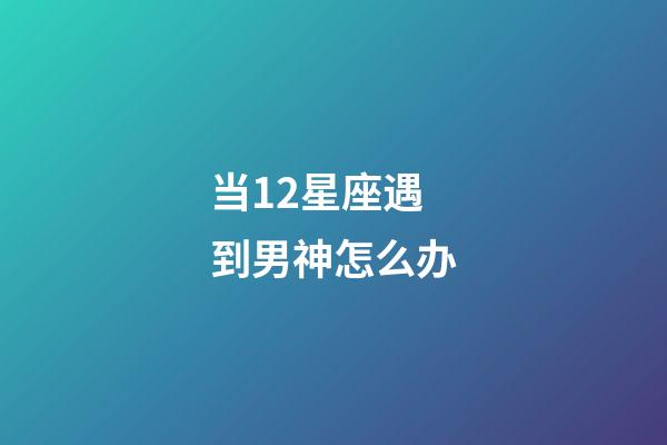 当12星座遇到男神怎么办